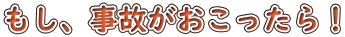 もし、事故がおこったら！